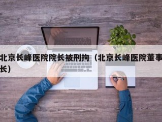 北京长峰医院院长被刑拘（北京长峰医院董事长）
