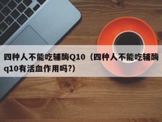 四种人不能吃辅酶Q10（四种人不能吃辅酶q10有活血作用吗?）