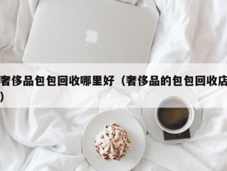 奢侈品包包回收哪里好（奢侈品的包包回收店）