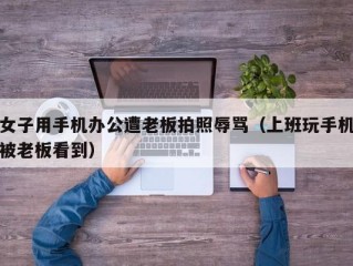 女子用手机办公遭老板拍照辱骂（上班玩手机被老板看到）