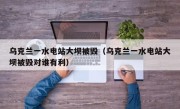 乌克兰一水电站大坝被毁（乌克兰一水电站大坝被毁对谁有利）