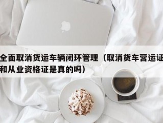 全面取消货运车辆闭环管理（取消货车营运证和从业资格证是真的吗）