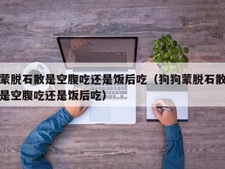 蒙脱石散是空腹吃还是饭后吃（狗狗蒙脱石散是空腹吃还是饭后吃）