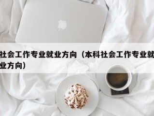 社会工作专业就业方向（本科社会工作专业就业方向）
