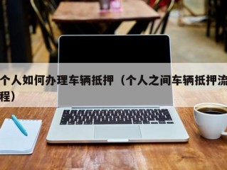 个人如何办理车辆抵押（个人之间车辆抵押流程）