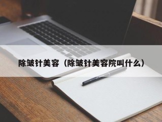 除皱针美容（除皱针美容院叫什么）