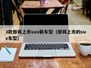3款即将上市suv新车型（即将上市的suv车型）