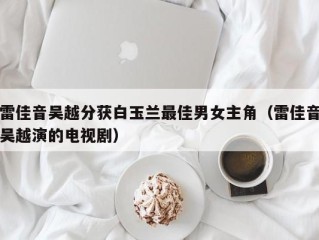 雷佳音吴越分获白玉兰最佳男女主角（雷佳音吴越演的电视剧）