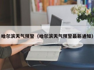 哈尔滨天气预警（哈尔滨天气预警最新通知）