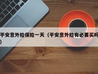 平安意外险保险一天（平安意外险有必要买吗）