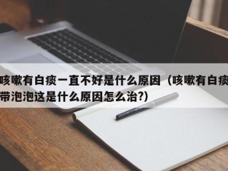 咳嗽有白痰一直不好是什么原因（咳嗽有白痰带泡泡这是什么原因怎么治?）