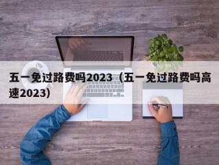五一免过路费吗2023（五一免过路费吗高速2023）