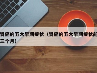 胃癌的五大早期症状（胃癌的五大早期症状前三个月）