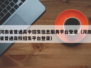 河南省普通高中招生信息服务平台登录（河南省普通高校招生平台登录）