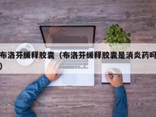 布洛芬缓释胶囊（布洛芬缓释胶囊是消炎药吗）