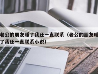老公的朋友睡了我还一直联系（老公的朋友睡了我还一直联系小说）