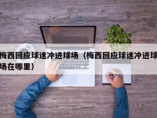 梅西回应球迷冲进球场（梅西回应球迷冲进球场在哪里）