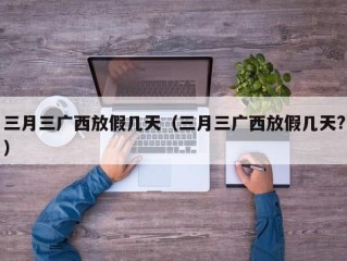 三月三广西放假几天（三月三广西放假几天?）