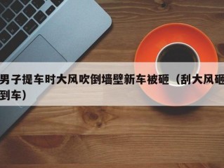 男子提车时大风吹倒墙壁新车被砸（刮大风砸到车）