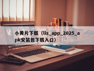 小黄片下载（lls_app_2025_apk安装包下载入口）