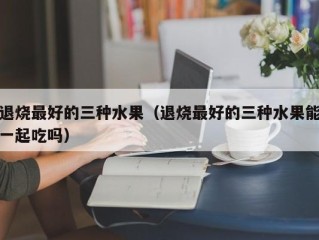 退烧最好的三种水果（退烧最好的三种水果能一起吃吗）