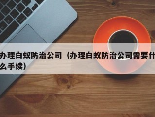 办理白蚁防治公司（办理白蚁防治公司需要什么手续）