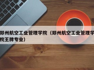 郑州航空工业管理学院（郑州航空工业管理学院王牌专业）