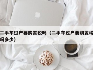 二手车过户要购置税吗（二手车过户要购置税吗多少）