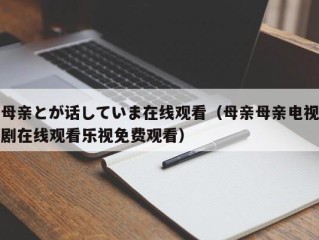 母亲とが话していま在线观看（母亲母亲电视剧在线观看乐视免费观看）