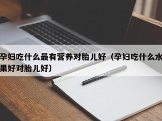 孕妇吃什么最有营养对胎儿好（孕妇吃什么水果好对胎儿好）