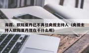 海霞、欧阳夏丹已不再任央视主持人（央视主持人欧阳夏丹现在干什么呢）