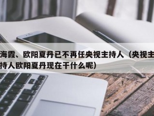 海霞、欧阳夏丹已不再任央视主持人（央视主持人欧阳夏丹现在干什么呢）