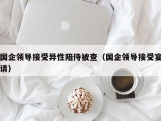 国企领导接受异性陪侍被查（国企领导接受宴请）