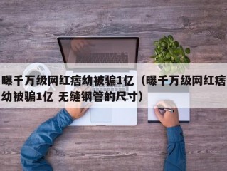 曝千万级网红痞幼被骗1亿（曝千万级网红痞幼被骗1亿 无缝钢管的尺寸）