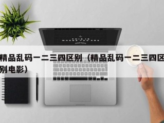精品乱码一二三四区别（精品乱码一二三四区别电影）
