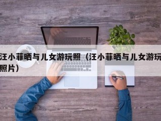 汪小菲晒与儿女游玩照（汪小菲晒与儿女游玩照片）