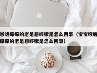 喉咙痒痒的老是想咳嗽是怎么回事（宝宝喉咙痒痒的老是想咳嗽是怎么回事）