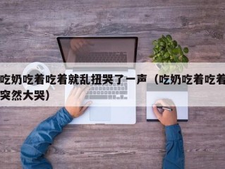 吃奶吃着吃着就乱扭哭了一声（吃奶吃着吃着突然大哭）