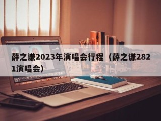 薛之谦2023年演唱会行程（薛之谦2821演唱会）