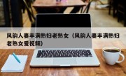 风韵人妻丰满熟妇老熟女（风韵人妻丰满熟妇老熟女爱视频）