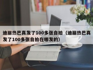 迪丽热巴真发了100多张自拍（迪丽热巴真发了100多张自拍在哪发的）
