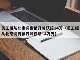 员工拒从北京调离被开除获赔14万（员工拒从北京调离被开除获赔14万元）