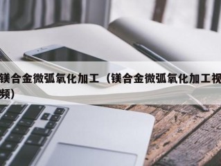 镁合金微弧氧化加工（镁合金微弧氧化加工视频）