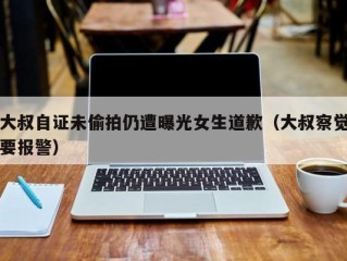 大叔自证未偷拍仍遭曝光女生道歉（大叔察觉要报警）