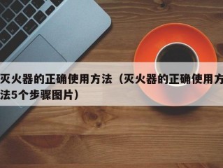 灭火器的正确使用方法（灭火器的正确使用方法5个步骤图片）