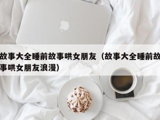 故事大全睡前故事哄女朋友（故事大全睡前故事哄女朋友浪漫）