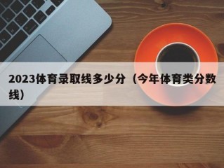 2023体育录取线多少分（今年体育类分数线）