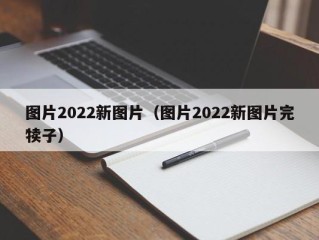 图片2022新图片（图片2022新图片完犊子）