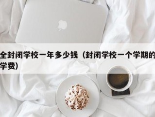 全封闭学校一年多少钱（封闭学校一个学期的学费）