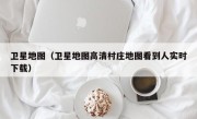 卫星地图（卫星地图高清村庄地图看到人实时下载）